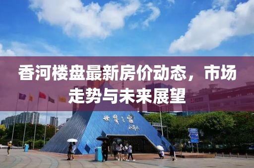 香河樓盤最新房價動態(tài)，市場走勢與未來展望