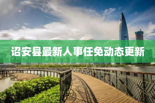 詔安縣最新人事任免動(dòng)態(tài)更新