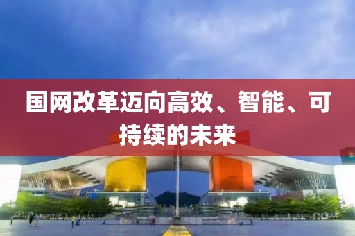 國網(wǎng)改革邁向高效、智能、可持續(xù)的未來