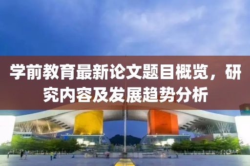 學(xué)前教育最新論文題目概覽，研究?jī)?nèi)容及發(fā)展趨勢(shì)分析