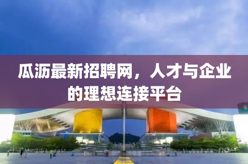 瓜瀝最新招聘網(wǎng)，人才與企業(yè)的理想連接平臺(tái)