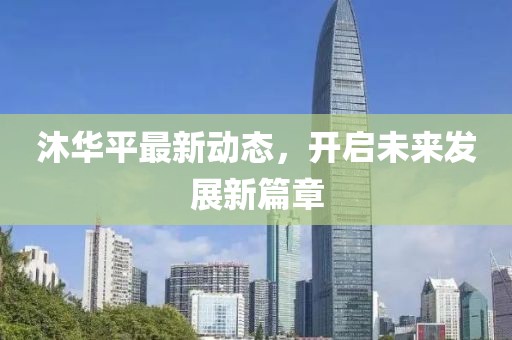 沐華平最新動(dòng)態(tài)，開啟未來發(fā)展新篇章