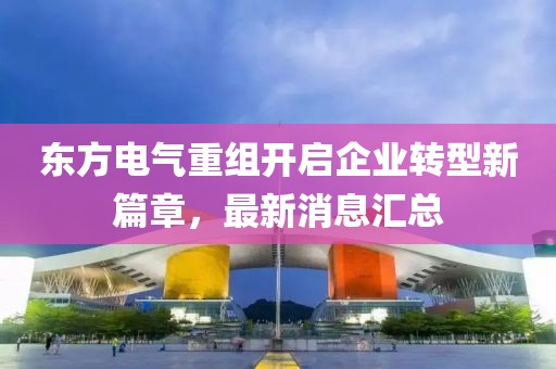 東方電氣重組開(kāi)啟企業(yè)轉(zhuǎn)型新篇章，最新消息匯總