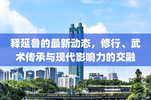 釋延魯?shù)淖钚聞?dòng)態(tài)，修行、武術(shù)傳承與現(xiàn)代影響力的交融