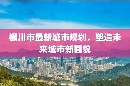銀川市最新城市規(guī)劃，塑造未來(lái)城市新面貌
