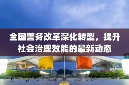 全國警務(wù)改革深化轉(zhuǎn)型，提升社會(huì)治理效能的最新動(dòng)態(tài)
