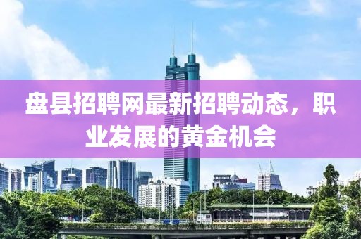 盤縣招聘網(wǎng)最新招聘動態(tài)，職業(yè)發(fā)展的黃金機會