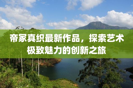 帝冢真織最新作品，探索藝術極致魅力的創(chuàng)新之旅