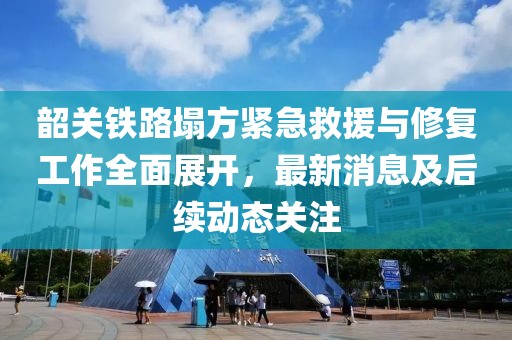 韶關(guān)鐵路塌方緊急救援與修復(fù)工作全面展開，最新消息及后續(xù)動態(tài)關(guān)注