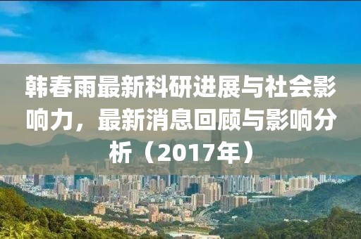 韓春雨最新科研進(jìn)展與社會(huì)影響力，最新消息回顧與影響分析（2017年）