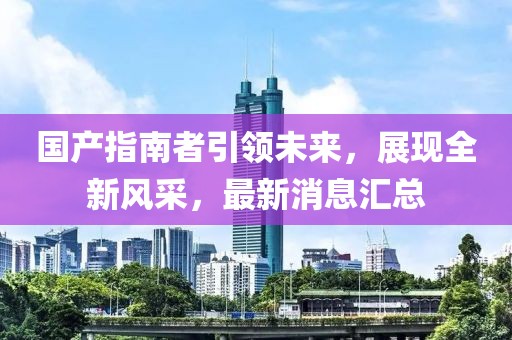 國產(chǎn)指南者引領未來，展現(xiàn)全新風采，最新消息匯總
