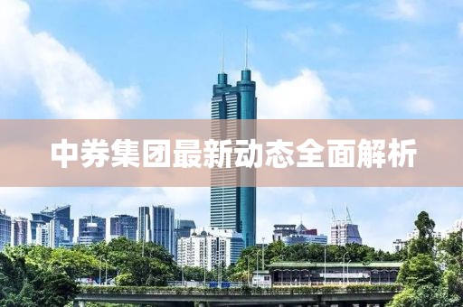 中券集團(tuán)最新動(dòng)態(tài)全面解析