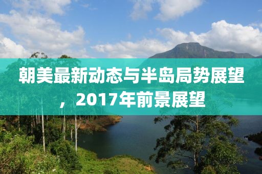 朝美最新動(dòng)態(tài)與半島局勢(shì)展望，2017年前景展望