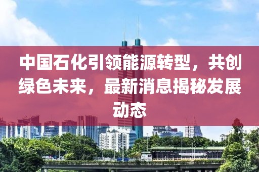 中國石化引領能源轉(zhuǎn)型，共創(chuàng)綠色未來，最新消息揭秘發(fā)展動態(tài)