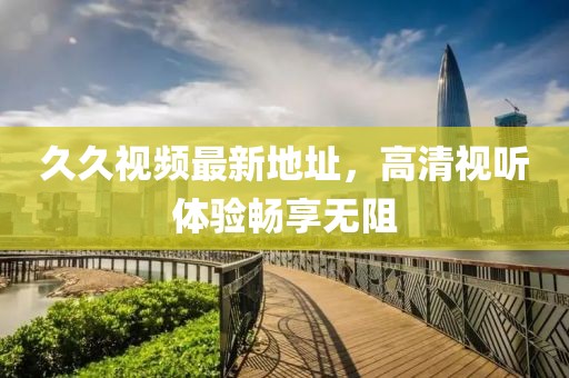 久久視頻最新地址，高清視聽體驗(yàn)暢享無阻