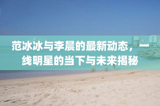 范冰冰與李晨的最新動態(tài)，一線明星的當下與未來揭秘