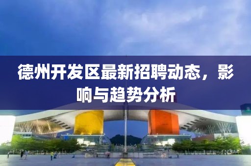 德州開(kāi)發(fā)區(qū)最新招聘動(dòng)態(tài)，影響與趨勢(shì)分析
