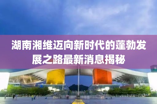 湖南湘維邁向新時代的蓬勃發(fā)展之路最新消息揭秘