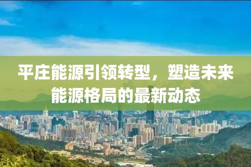 平莊能源引領(lǐng)轉(zhuǎn)型，塑造未來(lái)能源格局的最新動(dòng)態(tài)
