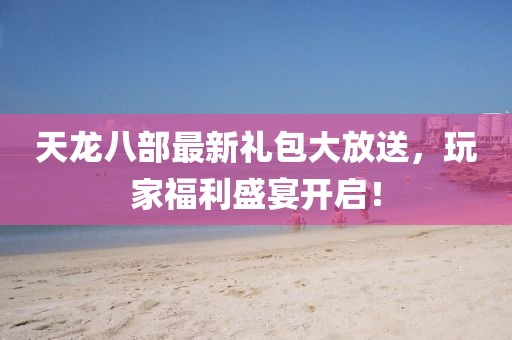 天龍八部最新禮包大放送，玩家福利盛宴開啟！