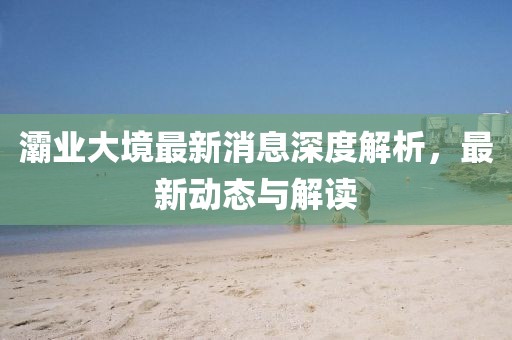 灞業(yè)大境最新消息深度解析，最新動(dòng)態(tài)與解讀