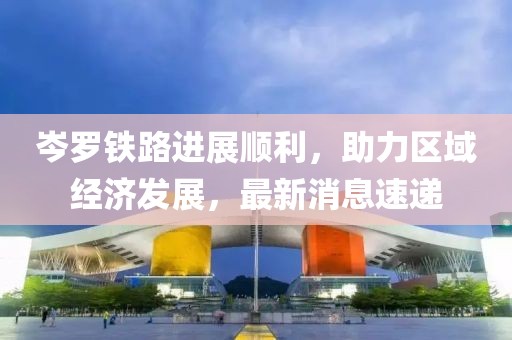 岑羅鐵路進展順利，助力區(qū)域經(jīng)濟發(fā)展，最新消息速遞