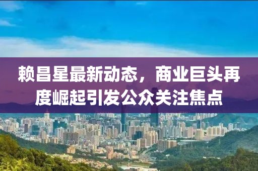 賴昌星最新動態(tài)，商業(yè)巨頭再度崛起引發(fā)公眾關注焦點