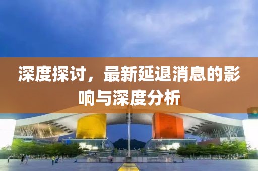 深度探討，最新延退消息的影響與深度分析