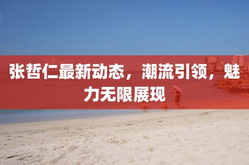 張哲仁最新動態(tài)，潮流引領，魅力無限展現(xiàn)
