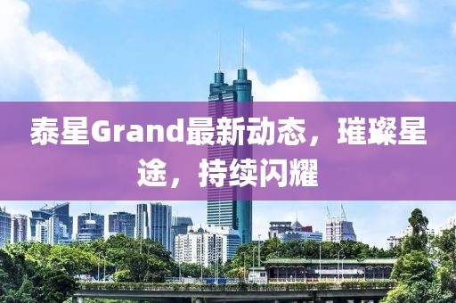泰星Grand最新動態(tài)，璀璨星途，持續(xù)閃耀