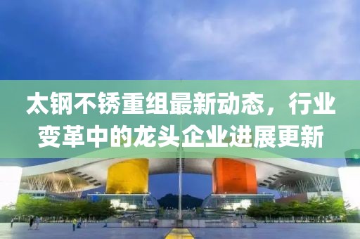 太鋼不銹重組最新動(dòng)態(tài)，行業(yè)變革中的龍頭企業(yè)進(jìn)展更新