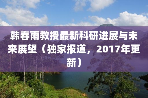 韓春雨教授最新科研進展與未來展望（獨家報道，2017年更新）