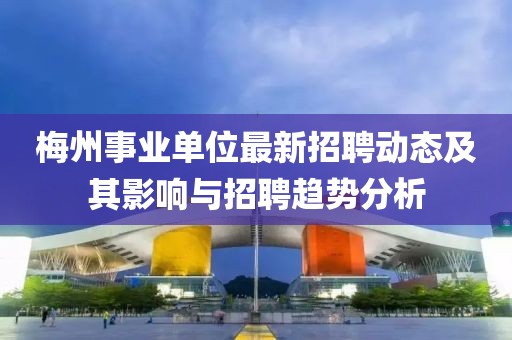 梅州事業(yè)單位最新招聘動態(tài)及其影響與招聘趨勢分析