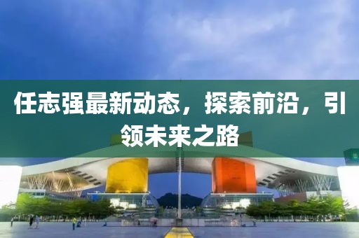 任志強最新動態(tài)，探索前沿，引領(lǐng)未來之路