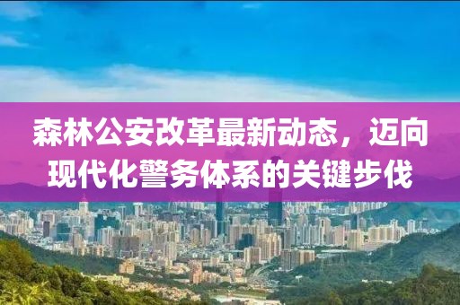 森林公安改革最新動(dòng)態(tài)，邁向現(xiàn)代化警務(wù)體系的關(guān)鍵步伐