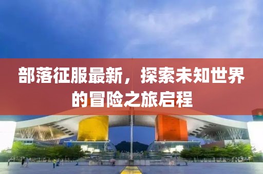 部落征服最新，探索未知世界的冒險(xiǎn)之旅啟程