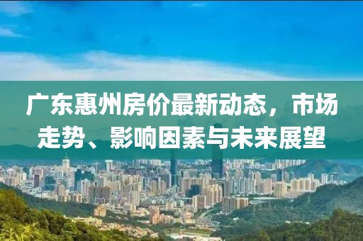 廣東惠州房?jī)r(jià)最新動(dòng)態(tài)，市場(chǎng)走勢(shì)、影響因素與未來(lái)展望