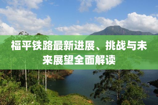 福平鐵路最新進展、挑戰(zhàn)與未來展望全面解讀