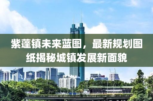 紫蓬鎮(zhèn)未來藍圖，最新規(guī)劃圖紙揭秘城鎮(zhèn)發(fā)展新面貌