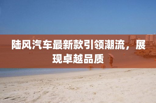 陸風(fēng)汽車最新款引領(lǐng)潮流，展現(xiàn)卓越品質(zhì)