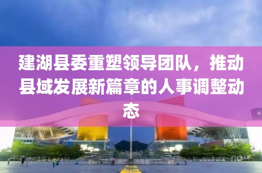 建湖縣委重塑領導團隊，推動縣域發(fā)展新篇章的人事調整動態(tài)