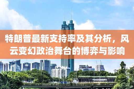 特朗普最新支持率及其分析，風(fēng)云變幻政治舞臺的博弈與影響