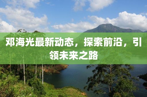 鄧海光最新動(dòng)態(tài)，探索前沿，引領(lǐng)未來(lái)之路