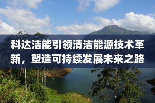 科達(dá)潔能引領(lǐng)清潔能源技術(shù)革新，塑造可持續(xù)發(fā)展未來之路