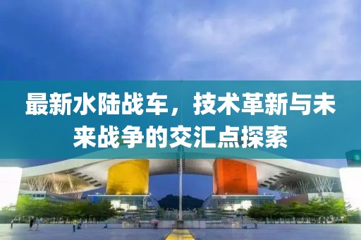 最新水陸戰(zhàn)車，技術革新與未來戰(zhàn)爭的交匯點探索