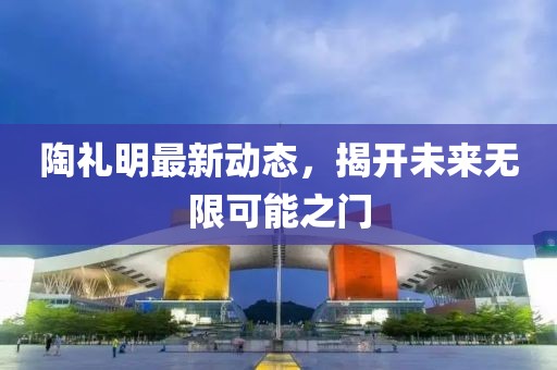 陶禮明最新動(dòng)態(tài)，揭開(kāi)未來(lái)無(wú)限可能之門(mén)