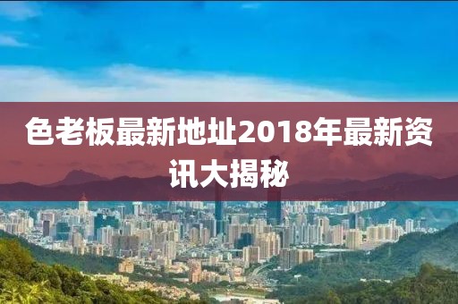 色老板最新地址2018年最新資訊大揭秘