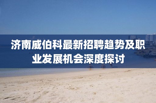 濟(jì)南威伯科最新招聘趨勢(shì)及職業(yè)發(fā)展機(jī)會(huì)深度探討