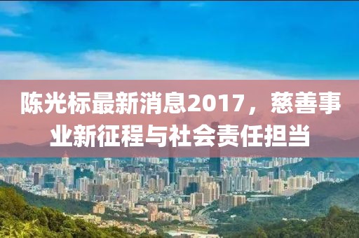 陳光標(biāo)最新消息2017，慈善事業(yè)新征程與社會(huì)責(zé)任擔(dān)當(dāng)
