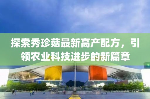 探索秀珍菇最新高產(chǎn)配方，引領(lǐng)農(nóng)業(yè)科技進步的新篇章